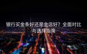 银行买金条好还是金店好？全面对比与选择指南