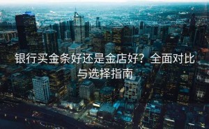 银行买金条好还是金店好？全面对比与选择指南