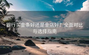 银行买金条好还是金店好？全面对比与选择指南