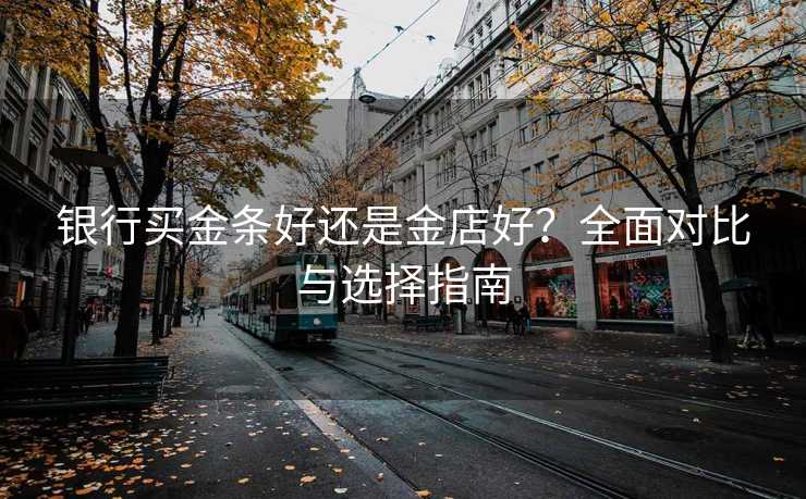 银行买金条好还是金店好？全面对比与选择指南